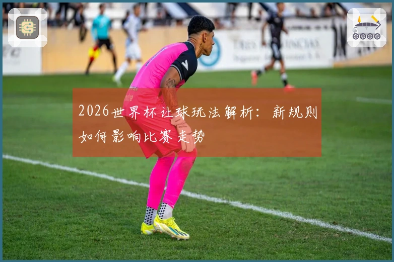 2026世界杯让球玩法解析：新规则如何影响比赛走势
