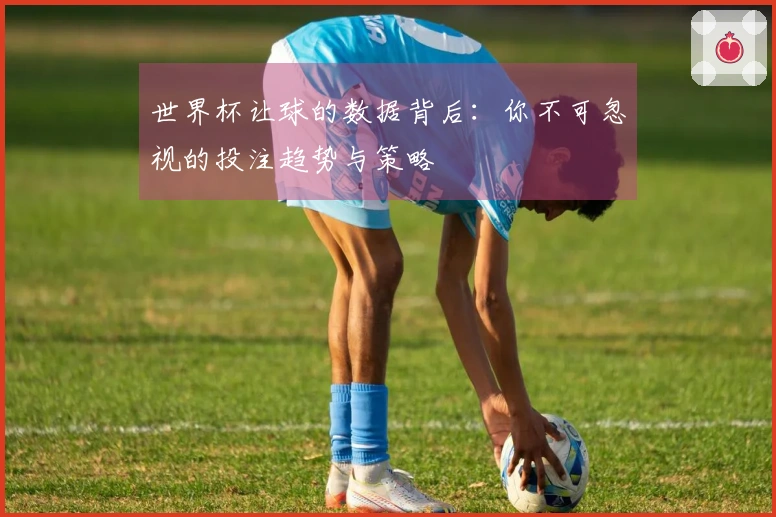世界杯让球的数据背后：你不可忽视的投注趋势与策略