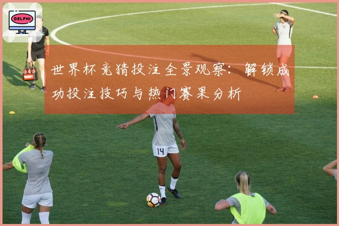 世界杯竞猜投注全景观察：解锁成功投注技巧与热门赛果分析