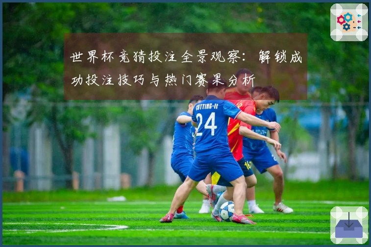 世界杯竞猜投注全景观察：解锁成功投注技巧与热门赛果分析